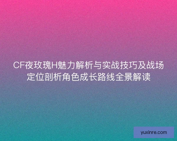 CF夜玫瑰H魅力解析与实战技巧及战场定位剖析角色成长路线全景解读