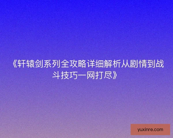《轩辕剑系列全攻略详细解析从剧情到战斗技巧一网打尽》