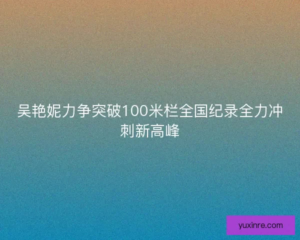 吴艳妮力争突破100米栏全国纪录全力冲刺新高峰