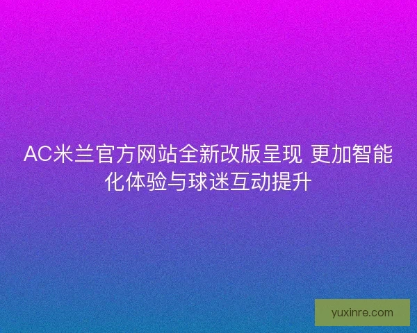 AC米兰官方网站全新改版呈现 更加智能化体验与球迷互动提升
