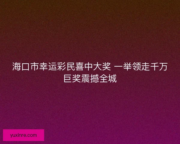 海口市幸运彩民喜中大奖 一举领走千万巨奖震撼全城