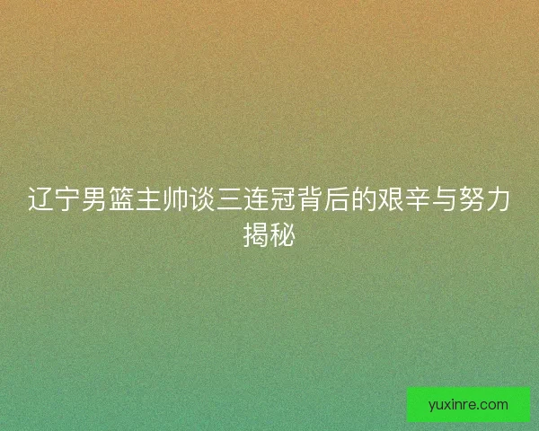 辽宁男篮主帅谈三连冠背后的艰辛与努力揭秘