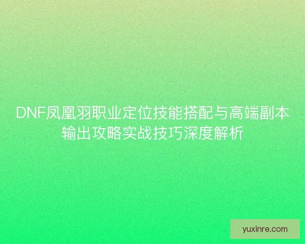 DNF凤凰羽职业定位技能搭配与高端副本输出攻略实战技巧深度解析