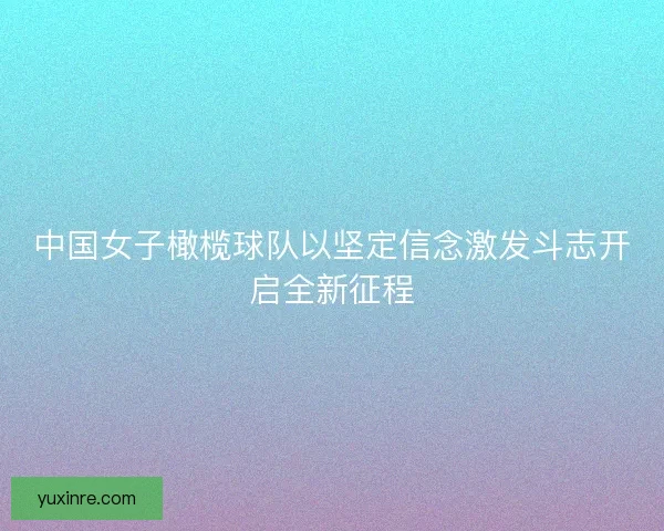 中国女子橄榄球队以坚定信念激发斗志开启全新征程