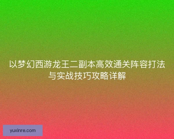 以梦幻西游龙王二副本高效通关阵容打法与实战技巧攻略详解