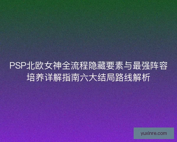 PSP北欧女神全流程隐藏要素与最强阵容培养详解指南六大结局路线解析
